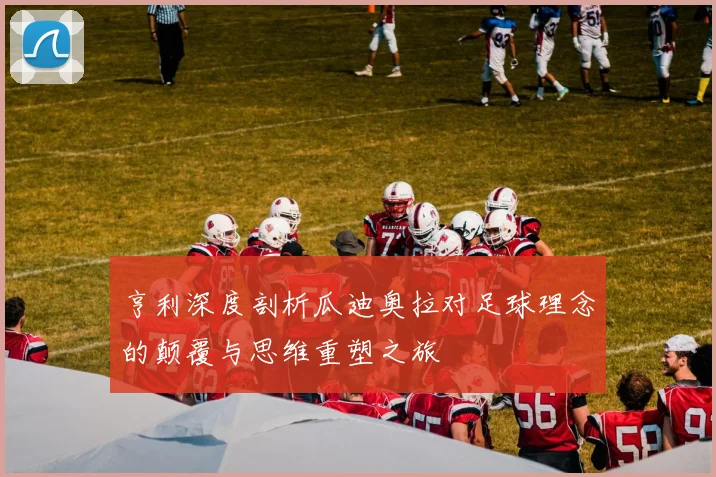 亨利深度剖析瓜迪奥拉对足球理念的颠覆与思维重塑之旅