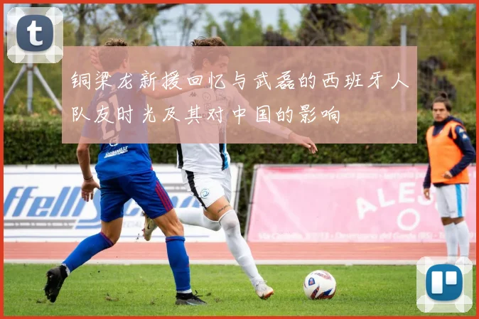 铜梁龙新援回忆与武磊的西班牙人队友时光及其对中国的影响