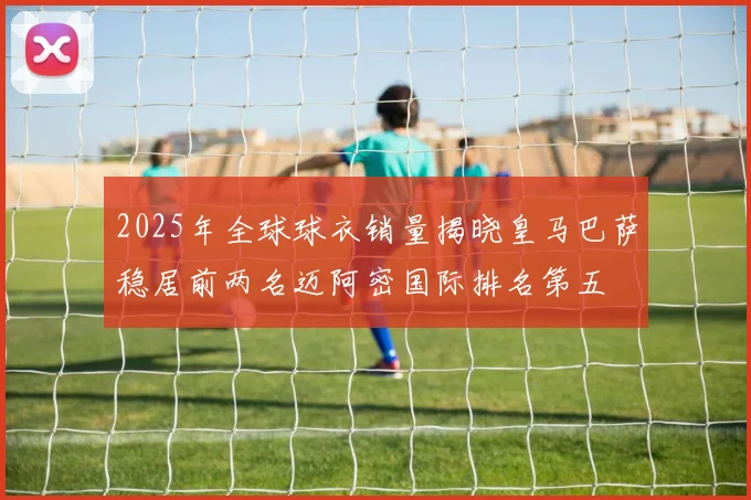 2025年全球球衣销量揭晓皇马巴萨稳居前两名迈阿密国际排名第五