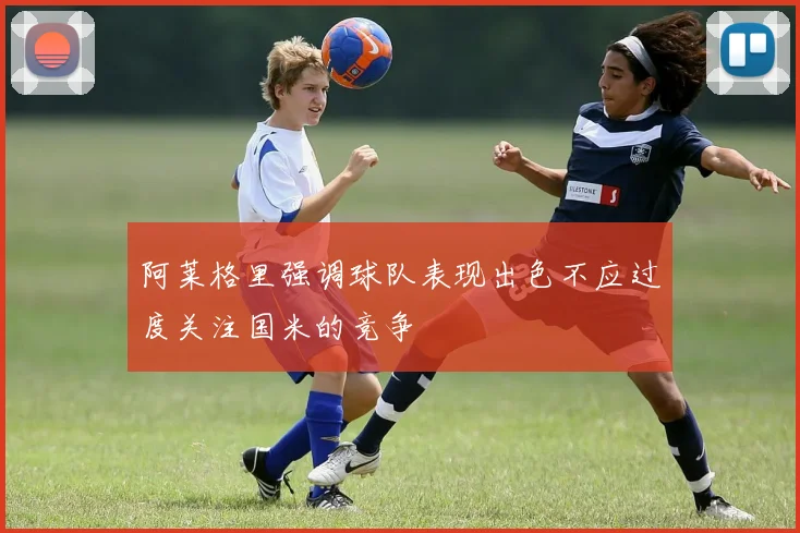 阿莱格里强调球队表现出色不应过度关注国米的竞争