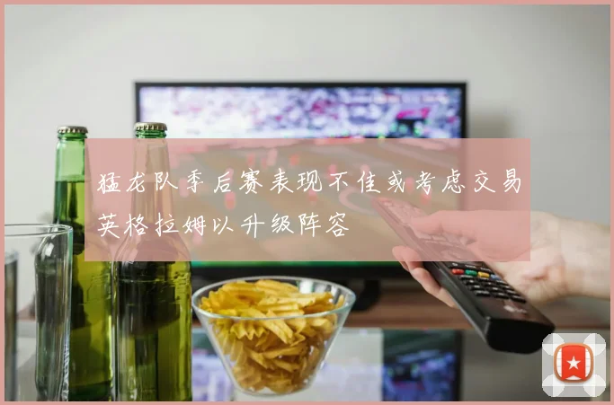 猛龙队季后赛表现不佳或考虑交易英格拉姆以升级阵容