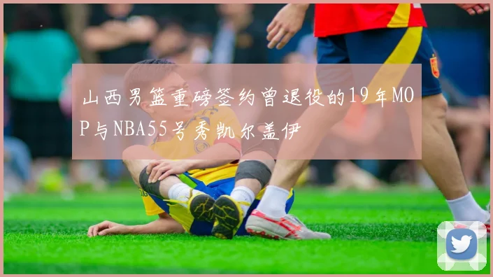 山西男篮重磅签约曾退役的19年MOP与NBA55号秀凯尔盖伊