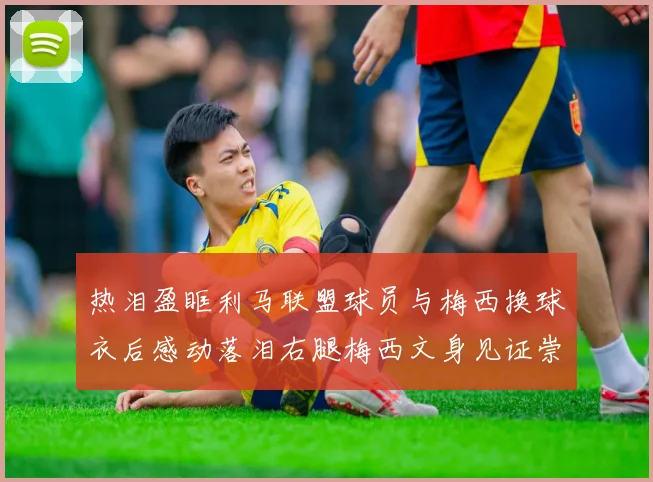 热泪盈眶利马联盟球员与梅西换球衣后感动落泪右腿梅西文身见证崇拜之情