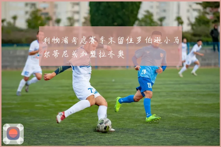 利物浦考虑赛季末留住罗伯逊小马尔蒂尼或加盟拉齐奥