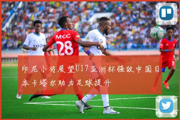 印尼小将展望U17亚洲杯强敌中国日本卡塔尔助力足球提升
