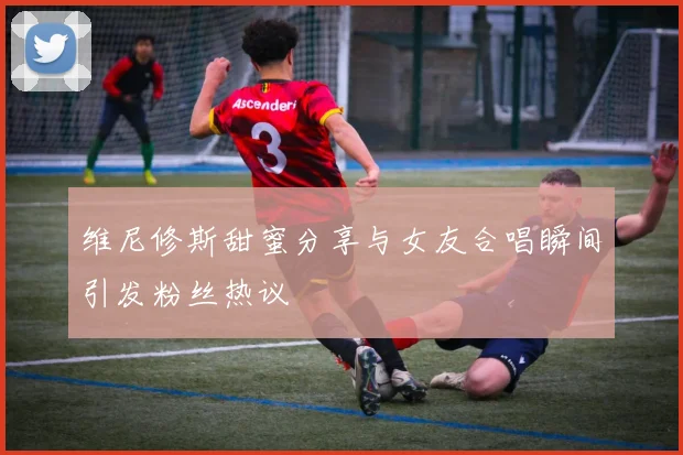 维尼修斯甜蜜分享与女友合唱瞬间引发粉丝热议