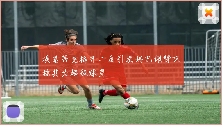 埃基蒂克梅开二度引发姆巴佩赞叹称其为超级球星