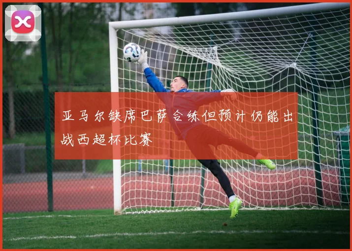 亚马尔缺席巴萨合练但预计仍能出战西超杯比赛