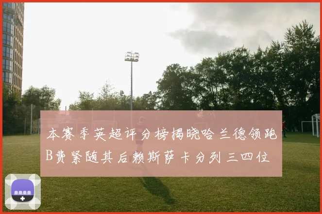 本赛季英超评分榜揭晓哈兰德领跑B费紧随其后赖斯萨卡分列三四位