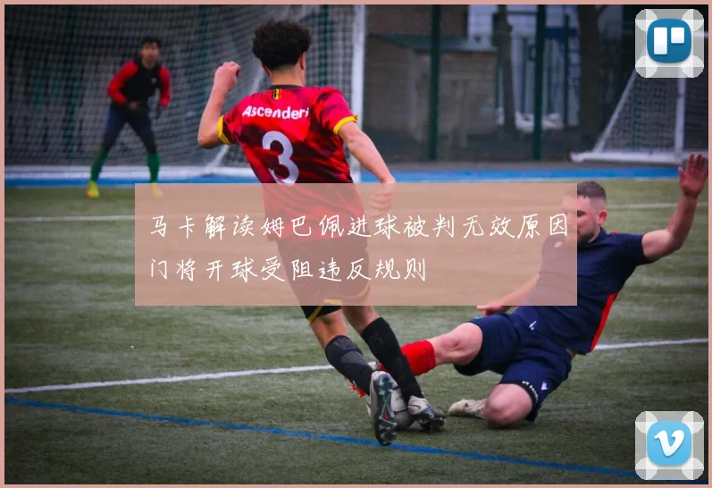 马卡解读姆巴佩进球被判无效原因门将开球受阻违反规则