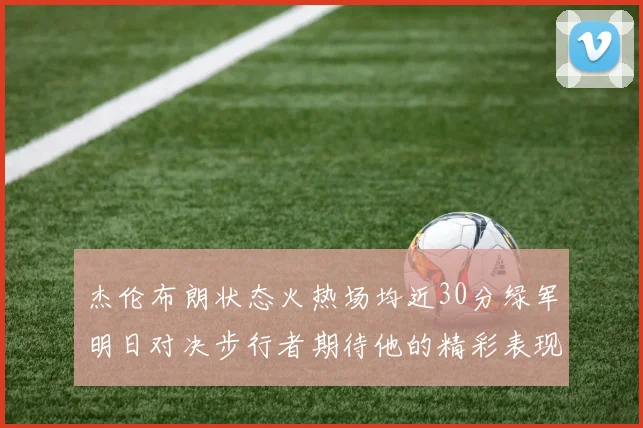 杰伦布朗状态火热场均近30分绿军明日对决步行者期待他的精彩表现