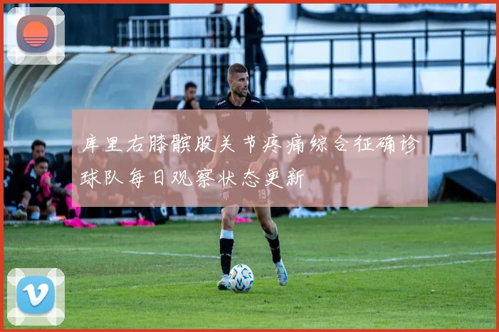 库里右膝髌股关节疼痛综合征确诊球队每日观察状态更新