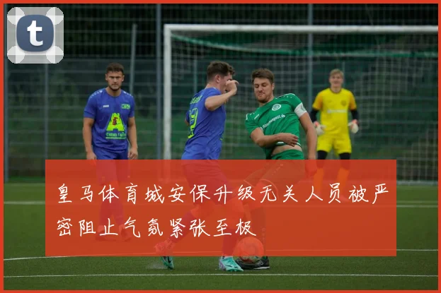皇马体育城安保升级无关人员被严密阻止气氛紧张至极
