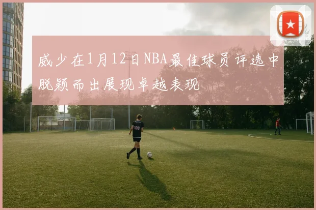 威少在1月12日NBA最佳球员评选中脱颖而出展现卓越表现